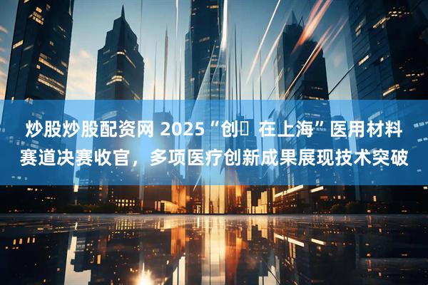 炒股炒股配资网 2025“创・在上海”医用材料赛道决赛收官，多项医疗创新成果展现技术突破