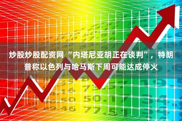 炒股炒股配资网 “内塔尼亚胡正在谈判”，特朗普称以色列与哈马斯下周可能达成停火