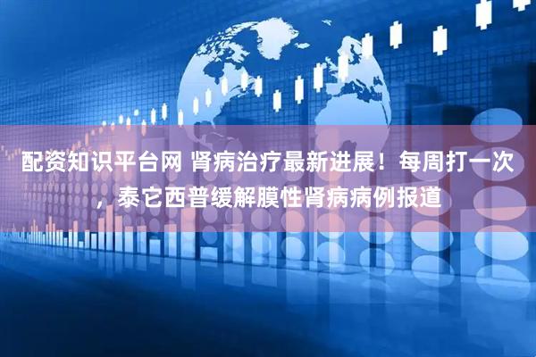 配资知识平台网 肾病治疗最新进展！每周打一次，泰它西普缓解膜性肾病病例报道
