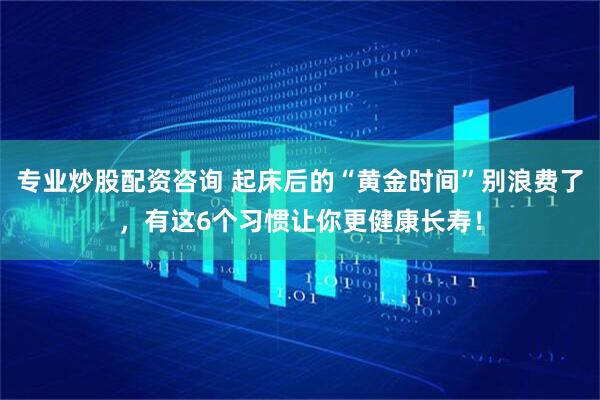 专业炒股配资咨询 起床后的“黄金时间”别浪费了，有这6个习惯让你更健康长寿！