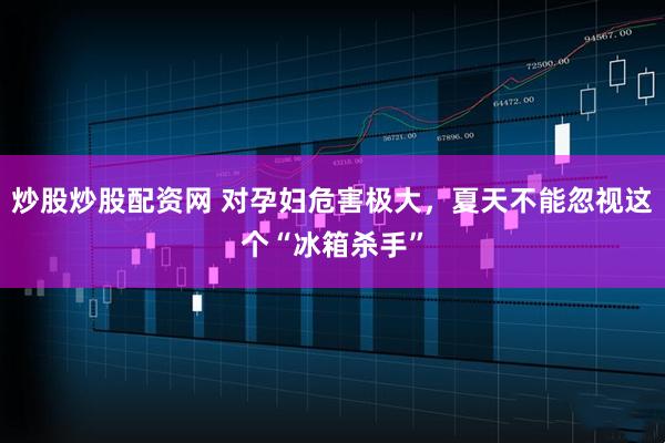 炒股炒股配资网 对孕妇危害极大，夏天不能忽视这个“冰箱杀手”