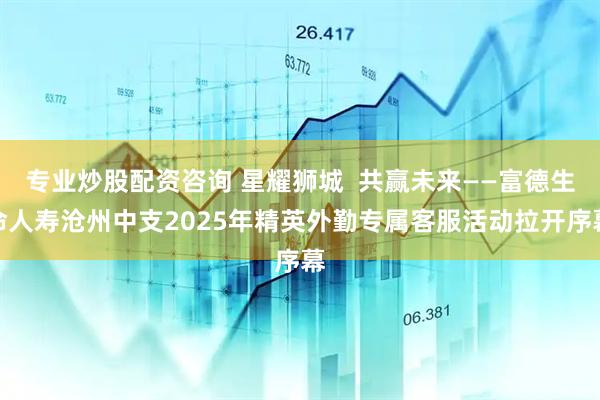 专业炒股配资咨询 星耀狮城  共赢未来——富德生命人寿沧州中支2025年精英外勤专属客服活动拉开序幕