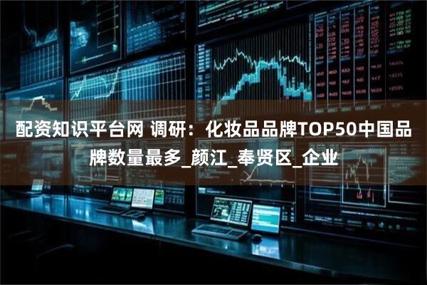 配资知识平台网 调研：化妆品品牌TOP50中国品牌数量最多_颜江_奉贤区_企业