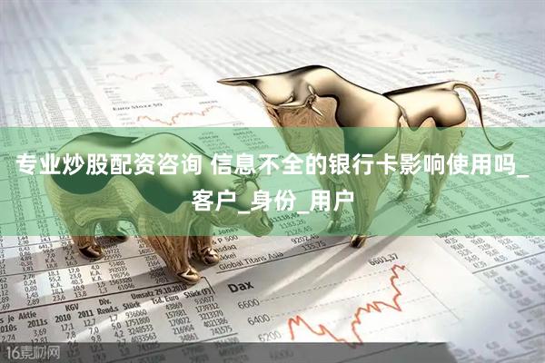 专业炒股配资咨询 信息不全的银行卡影响使用吗_客户_身份_用户