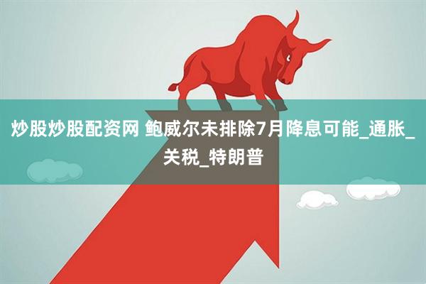 炒股炒股配资网 鲍威尔未排除7月降息可能_通胀_关税_特朗普