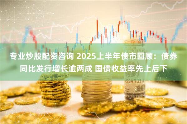 专业炒股配资咨询 2025上半年债市回顾：债券同比发行增长逾两成 国债收益率先上后下