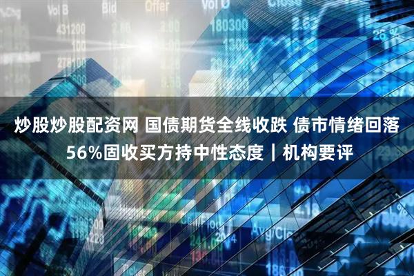 炒股炒股配资网 国债期货全线收跌 债市情绪回落 56%固收买方持中性态度｜机构要评