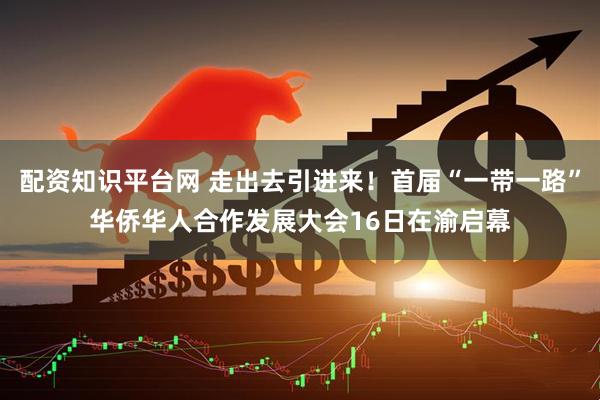 配资知识平台网 走出去引进来！首届“一带一路”华侨华人合作发展大会16日在渝启幕
