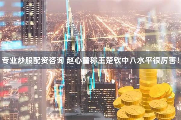 专业炒股配资咨询 赵心童称王楚钦中八水平很厉害！