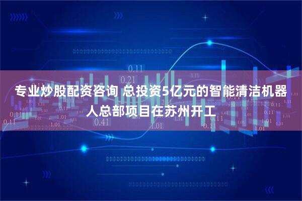 专业炒股配资咨询 总投资5亿元的智能清洁机器人总部项目在苏州开工