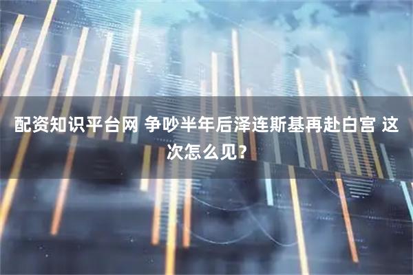 配资知识平台网 争吵半年后泽连斯基再赴白宫 这次怎么见？