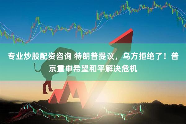 专业炒股配资咨询 特朗普提议，乌方拒绝了！普京重申希望和平解决危机