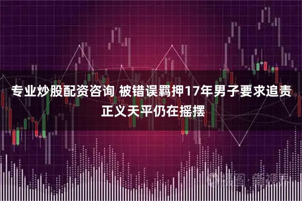专业炒股配资咨询 被错误羁押17年男子要求追责 正义天平仍在摇摆