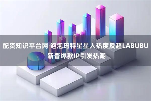 配资知识平台网 泡泡玛特星星人热度反超LABUBU 新晋爆款IP引发热潮
