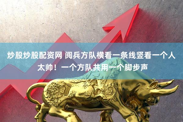 炒股炒股配资网 阅兵方队横看一条线竖看一个人 太帅！一个方队共用一个脚步声