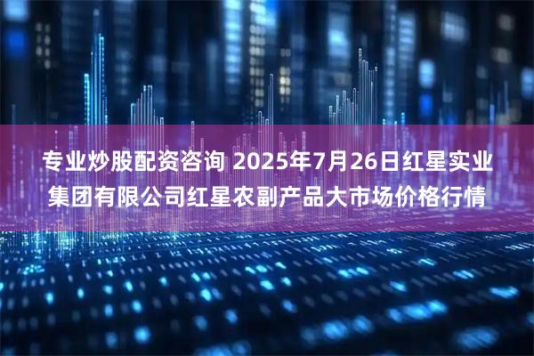 专业炒股配资咨询 2025年7月26日红星实业集团有限公司红星农副产品大市场价格行情