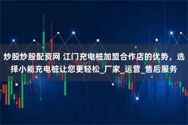 炒股炒股配资网 江门充电桩加盟合作店的优势，选择小能充电桩让您更轻松_厂家_运营_售后服务
