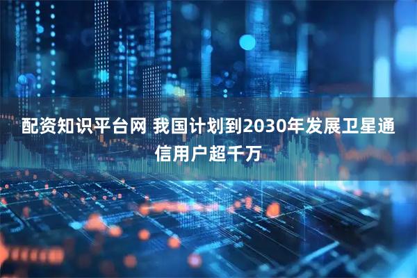 配资知识平台网 我国计划到2030年发展卫星通信用户超千万