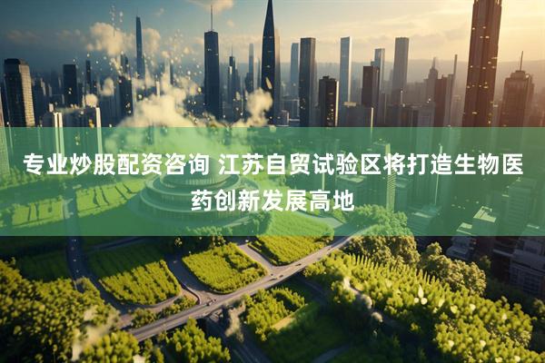 专业炒股配资咨询 江苏自贸试验区将打造生物医药创新发展高地