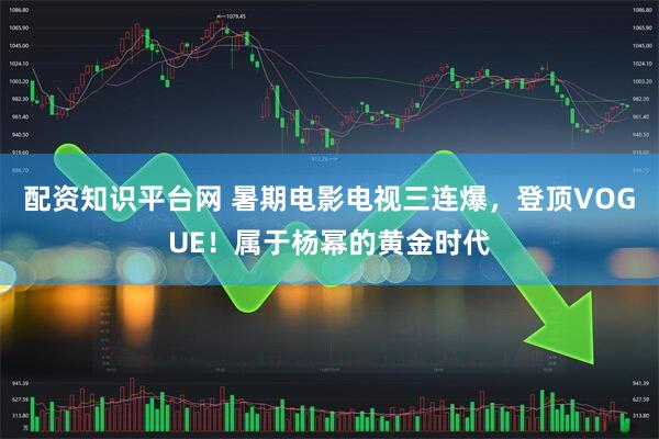 配资知识平台网 暑期电影电视三连爆，登顶VOGUE！属于杨幂的黄金时代