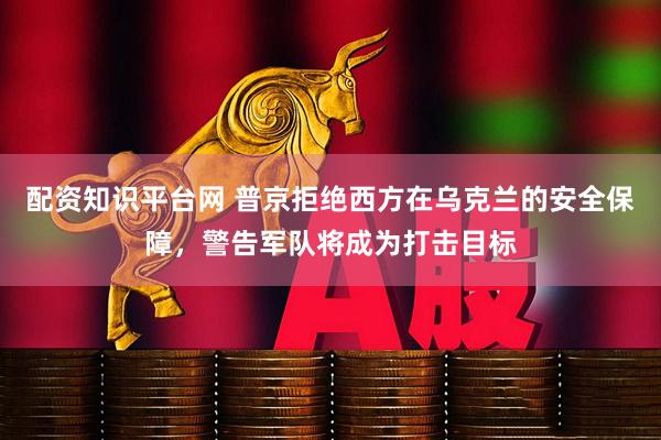 配资知识平台网 普京拒绝西方在乌克兰的安全保障，警告军队将成为打击目标