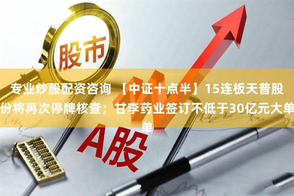 专业炒股配资咨询 【中证十点半】15连板天普股份将再次停牌核查；甘李药业签订不低于30亿元大单