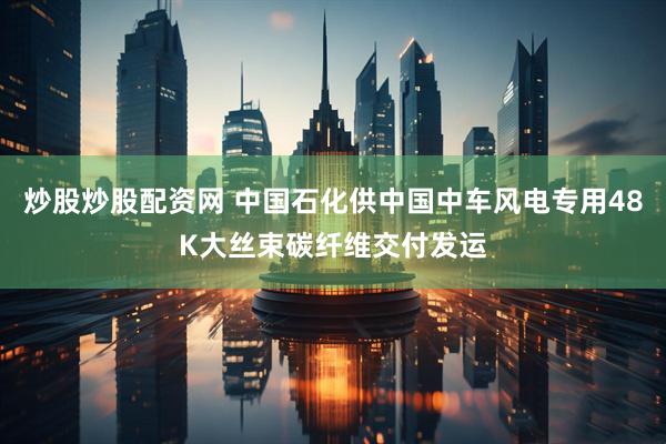 炒股炒股配资网 中国石化供中国中车风电专用48K大丝束碳纤维交付发运