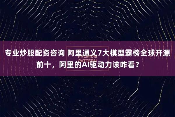 专业炒股配资咨询 阿里通义7大模型霸榜全球开源前十，阿里的AI驱动力该咋看？