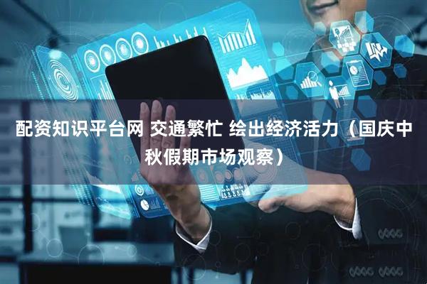 配资知识平台网 交通繁忙 绘出经济活力（国庆中秋假期市场观察）