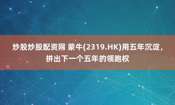 炒股炒股配资网 蒙牛(2319.HK)用五年沉淀,拼出下一个五年的领跑权