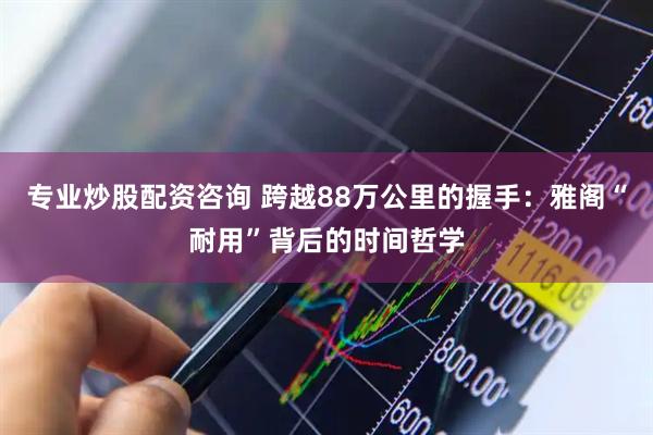 专业炒股配资咨询 跨越88万公里的握手：雅阁“耐用”背后的时间哲学
