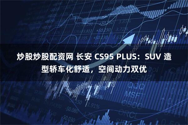 炒股炒股配资网 长安 CS95 PLUS：SUV 造型轿车化舒适，空间动力双优