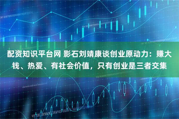 配资知识平台网 影石刘靖康谈创业原动力：赚大钱、热爱、有社会价值，只有创业是三者交集