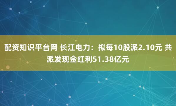 配资知识平台网 长江电力：拟每10股派2.10元 共派发现金红利51.38亿元