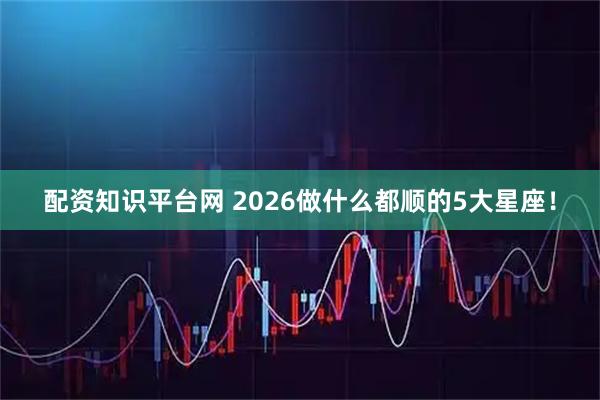 配资知识平台网 2026做什么都顺的5大星座！