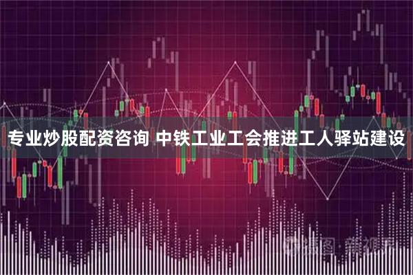 专业炒股配资咨询 中铁工业工会推进工人驿站建设