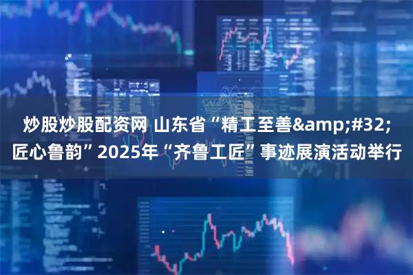 炒股炒股配资网 山东省“精工至善 匠心鲁韵”2025年“齐鲁工匠”事迹展演活动举行