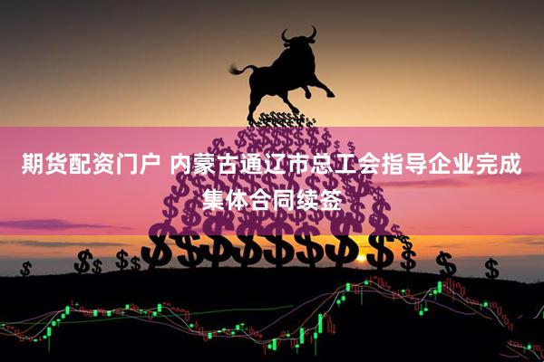 期货配资门户 内蒙古通辽市总工会指导企业完成集体合同续签