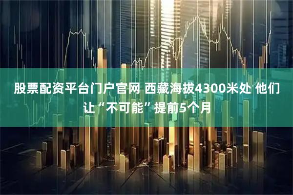 股票配资平台门户官网 西藏海拔4300米处 他们让“不可能”提前5个月