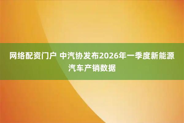 网络配资门户 中汽协发布2026年一季度新能源汽车产销数据