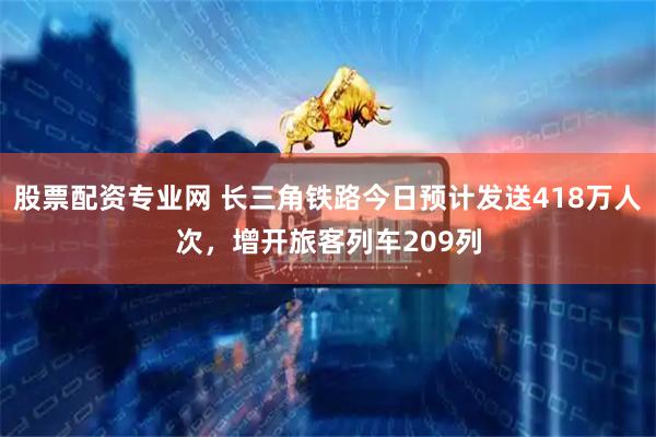 股票配资专业网 长三角铁路今日预计发送418万人次，增开旅客列车209列