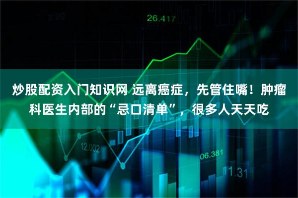 炒股配资入门知识网 远离癌症，先管住嘴！肿瘤科医生内部的“忌口清单”，很多人天天吃