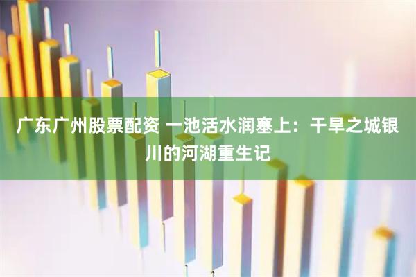 广东广州股票配资 一池活水润塞上：干旱之城银川的河湖重生记